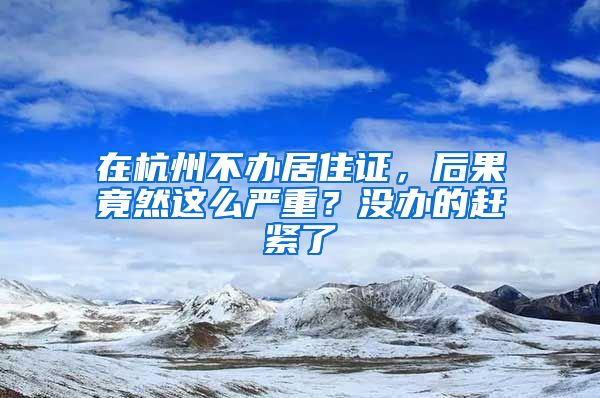 在杭州不辦居住證，后果竟然這么嚴(yán)重？沒(méi)辦的趕緊了