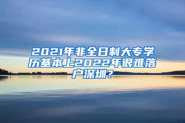 2021年非全日制大專學歷基本上2022年很難落戶深圳？