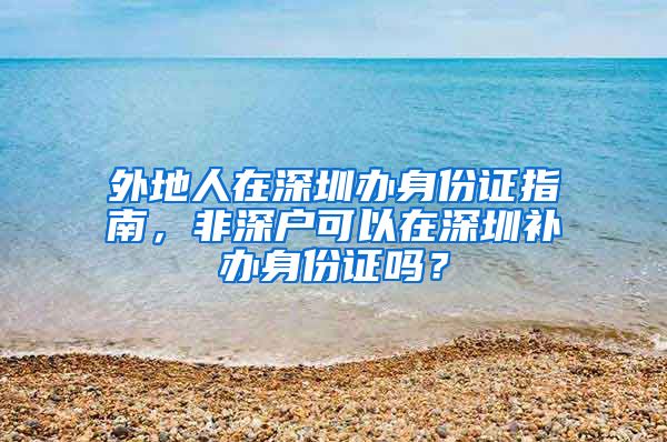 外地人在深圳辦身份證指南，非深戶可以在深圳補(bǔ)辦身份證嗎？