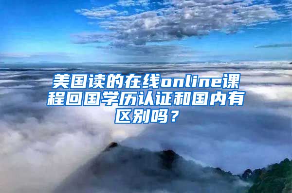 美國讀的在線online課程回國學歷認證和國內(nèi)有區(qū)別嗎？