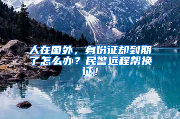 人在國外，身份證卻到期了怎么辦？民警遠(yuǎn)程幫換證！