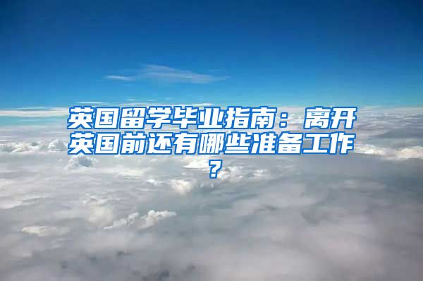 英國留學(xué)畢業(yè)指南：離開英國前還有哪些準(zhǔn)備工作？