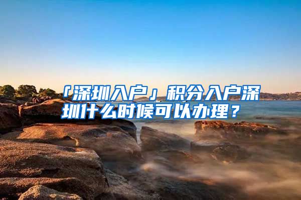 「深圳入戶」積分入戶深圳什么時候可以辦理？