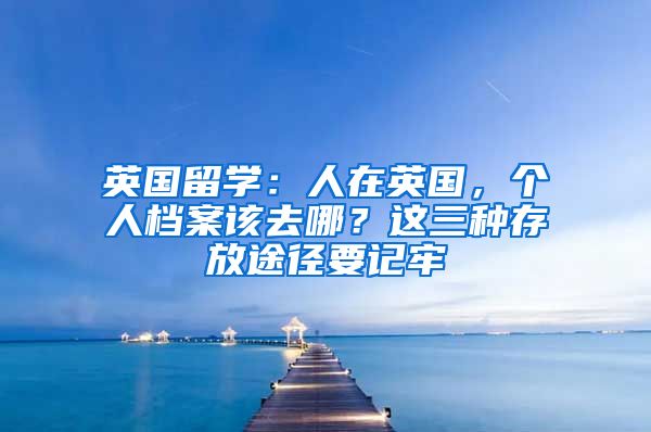 英國(guó)留學(xué)：人在英國(guó)，個(gè)人檔案該去哪？這三種存放途徑要記牢