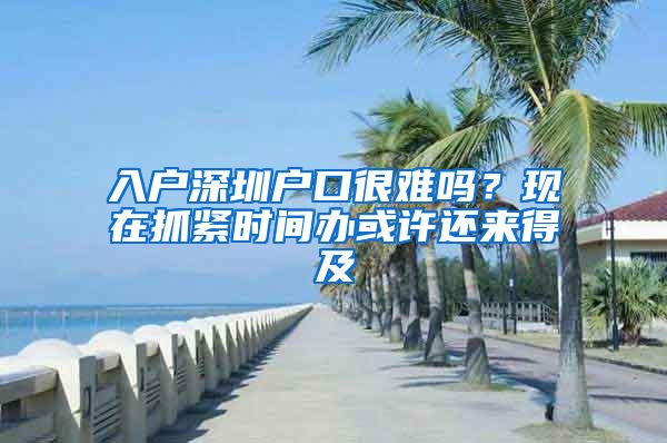 入戶深圳戶口很難嗎？現(xiàn)在抓緊時(shí)間辦或許還來(lái)得及