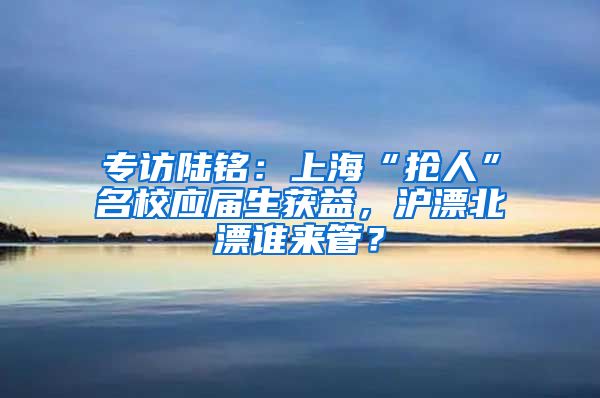 專訪陸銘：上?！皳屓恕泵?yīng)屆生獲益，滬漂北漂誰來管？