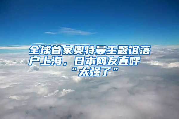 全球首家奧特曼主題館落戶上海，日本網(wǎng)友直呼“太強了”