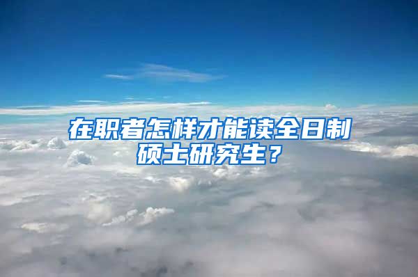 在職者怎樣才能讀全日制碩士研究生？