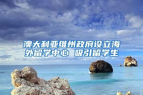 澳大利亞維州政府設(shè)立海外留學(xué)中心 吸引留學(xué)生