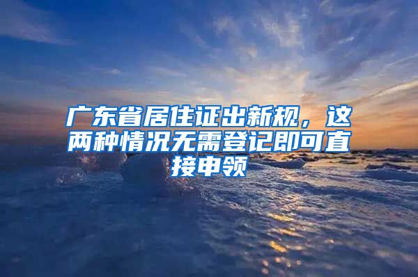 廣東省居住證出新規(guī)，這兩種情況無需登記即可直接申領(lǐng)