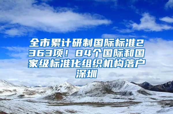 全市累計(jì)研制國際標(biāo)準(zhǔn)2363項(xiàng)！84個(gè)國際和國家級(jí)標(biāo)準(zhǔn)化組織機(jī)構(gòu)落戶深圳