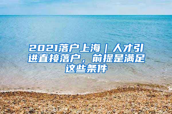 2021落戶上海｜人才引進(jìn)直接落戶，前提是滿足這些條件