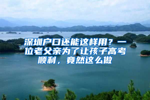 深圳戶口還能這樣用？一位老父親為了讓孩子高考順利，竟然這么做