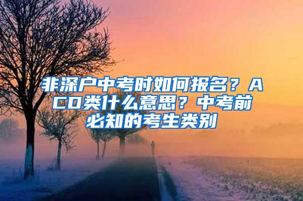 非深戶中考時(shí)如何報(bào)名？ACD類什么意思？中考前必知的考生類別