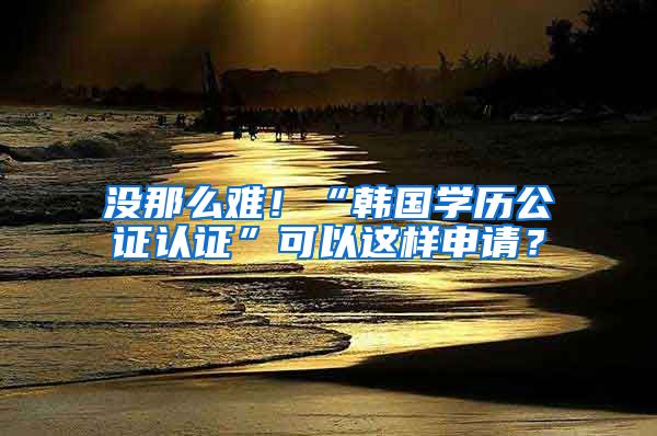 沒那么難！“韓國學(xué)歷公證認證”可以這樣申請？