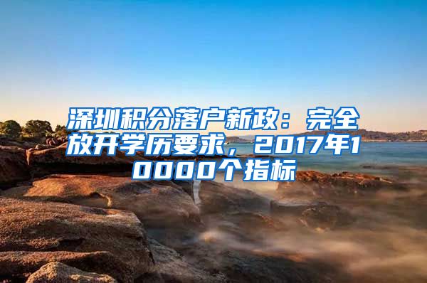 深圳積分落戶新政：完全放開學歷要求，2017年10000個指標