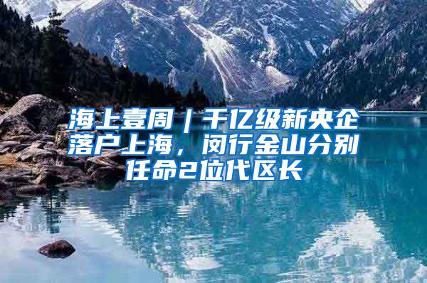 海上壹周︱千億級新央企落戶上海，閔行金山分別任命2位代區(qū)長