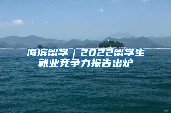 海濱留學(xué)｜2022留學(xué)生就業(yè)競爭力報告出爐