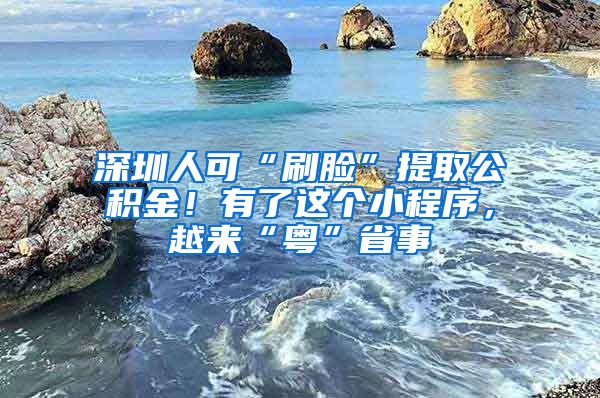 深圳人可“刷臉”提取公積金！有了這個(gè)小程序，越來“粵”省事