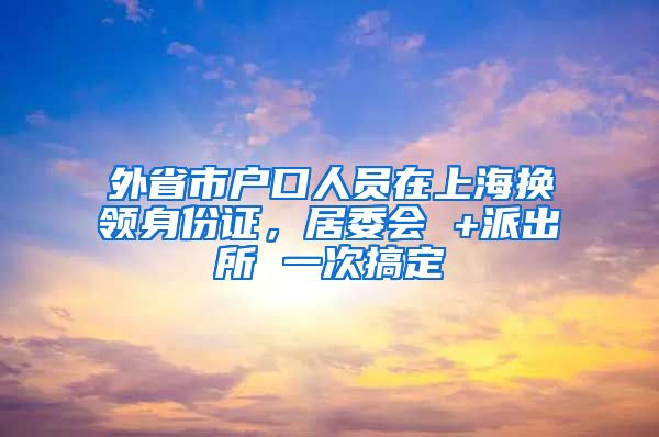 外省市戶口人員在上海換領(lǐng)身份證，居委會 +派出所 一次搞定