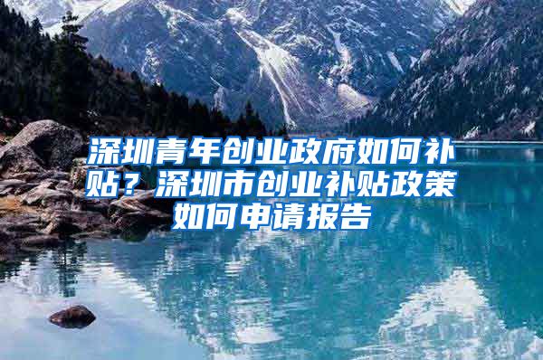 深圳青年創(chuàng)業(yè)政府如何補貼？深圳市創(chuàng)業(yè)補貼政策如何申請報告