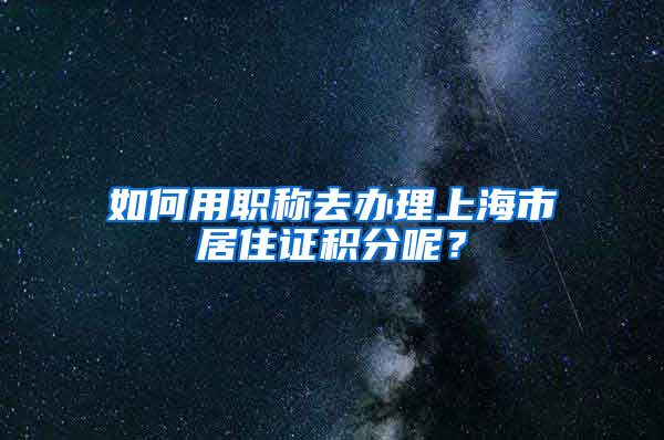 如何用職稱(chēng)去辦理上海市居住證積分呢？