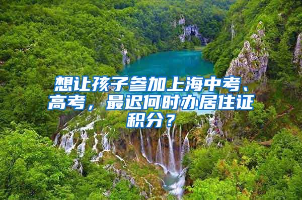 想讓孩子參加上海中考、高考，最遲何時辦居住證積分？