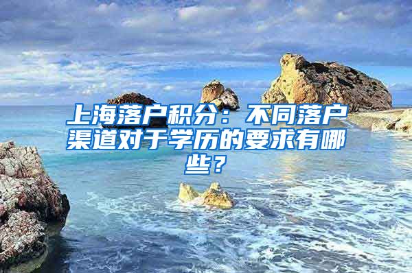 上海落戶積分：不同落戶渠道對于學歷的要求有哪些？