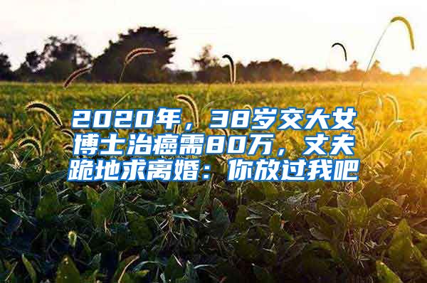 2020年，38歲交大女博士治癌需80萬(wàn)，丈夫跪地求離婚：你放過(guò)我吧