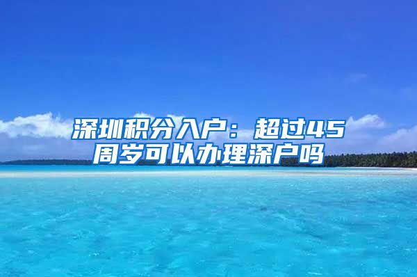 深圳積分入戶：超過(guò)45周歲可以辦理深戶嗎