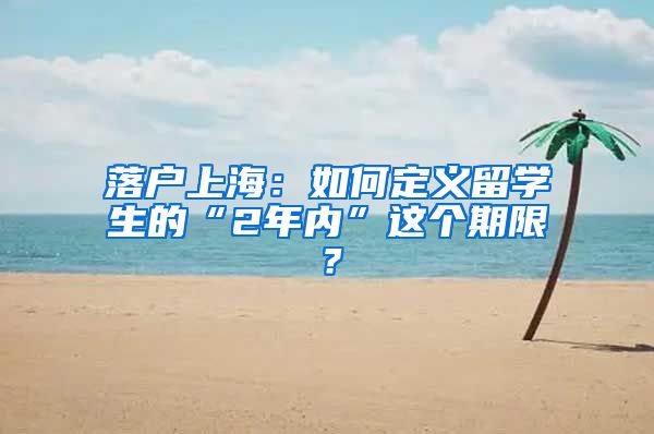 落戶上海：如何定義留學(xué)生的“2年內(nèi)”這個(gè)期限？