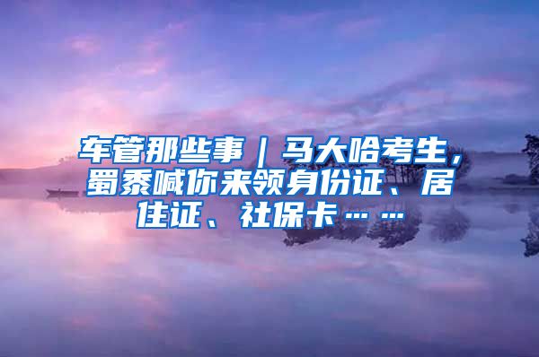 車管那些事｜馬大哈考生，蜀黍喊你來領(lǐng)身份證、居住證、社?？ā?/></p>
			 <p style=