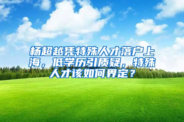 楊超越憑特殊人才落戶上海，低學(xué)歷引質(zhì)疑，特殊人才該如何界定？