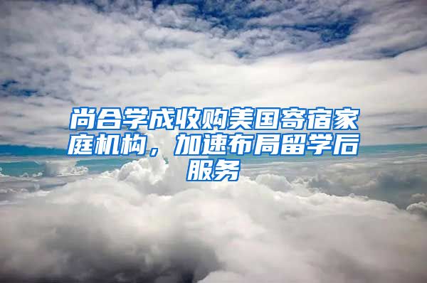 尚合學成收購美國寄宿家庭機構，加速布局留學后服務