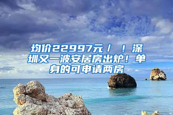 均價(jià)22997元／㎡！深圳又一波安居房出爐！單身的可申請兩房