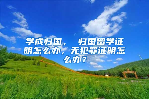 學(xué)成歸國， 歸國留學(xué)證明怎么辦，無犯罪證明怎么辦？