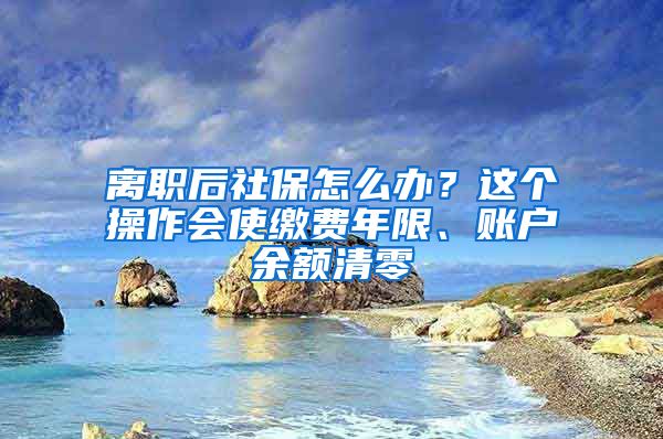 離職后社保怎么辦？這個(gè)操作會(huì)使繳費(fèi)年限、賬戶余額清零