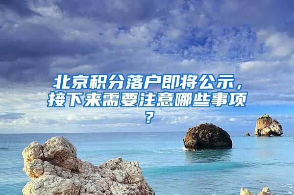 北京積分落戶即將公示，接下來需要注意哪些事項(xiàng)？