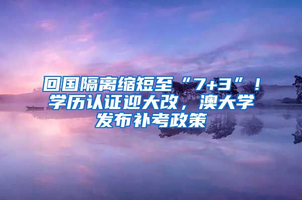 回國(guó)隔離縮短至“7+3”！學(xué)歷認(rèn)證迎大改，澳大學(xué)發(fā)布補(bǔ)考政策