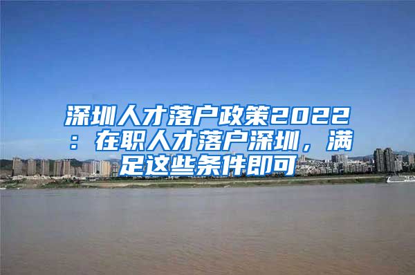 深圳人才落戶政策2022：在職人才落戶深圳，滿足這些條件即可