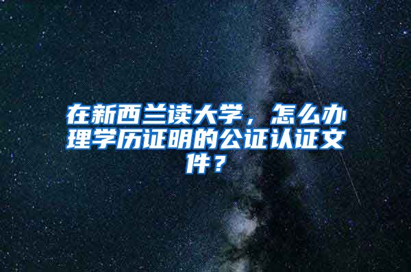 在新西蘭讀大學，怎么辦理學歷證明的公證認證文件？