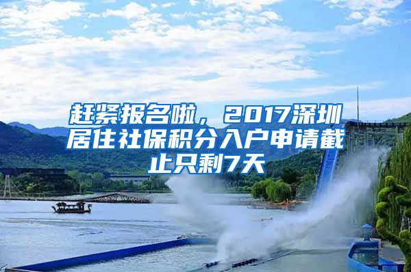 趕緊報名啦，2017深圳居住社保積分入戶申請截止只剩7天