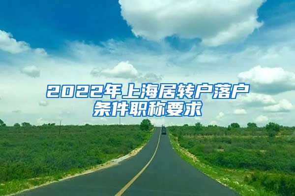 2022年上海居轉(zhuǎn)戶落戶條件職稱要求