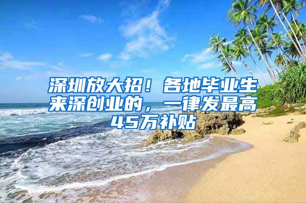 深圳放大招！各地畢業(yè)生來(lái)深創(chuàng)業(yè)的，一律發(fā)最高45萬(wàn)補(bǔ)貼