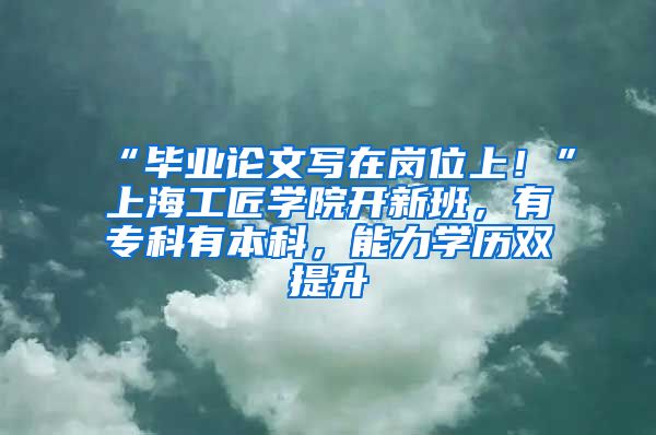 “畢業(yè)論文寫在崗位上！”上海工匠學(xué)院開新班，有專科有本科，能力學(xué)歷雙提升