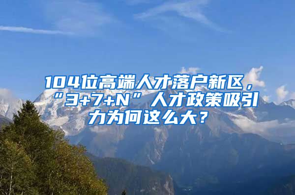 104位高端人才落戶新區(qū)，“3+7+N”人才政策吸引力為何這么大？