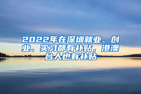 2022年在深圳就業(yè)、創(chuàng)業(yè)、實(shí)習(xí)都有補(bǔ)貼，港澳臺人也有補(bǔ)貼