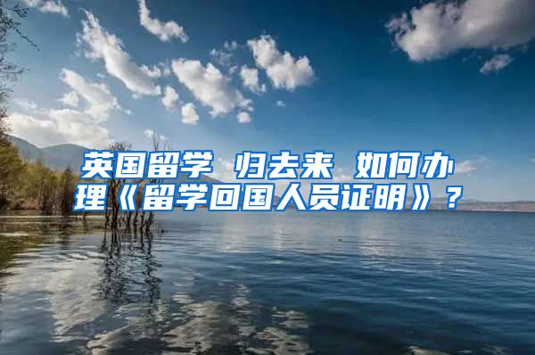 英國(guó)留學(xué) 歸去來(lái) 如何辦理《留學(xué)回國(guó)人員證明》？