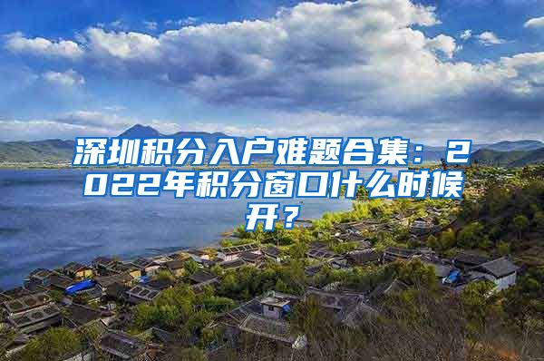 深圳積分入戶難題合集：2022年積分窗口什么時候開？