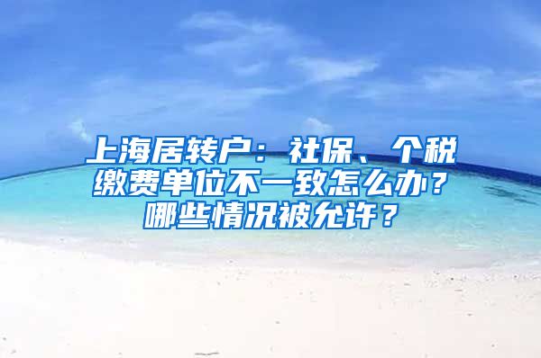 上海居轉(zhuǎn)戶：社保、個稅繳費單位不一致怎么辦？哪些情況被允許？